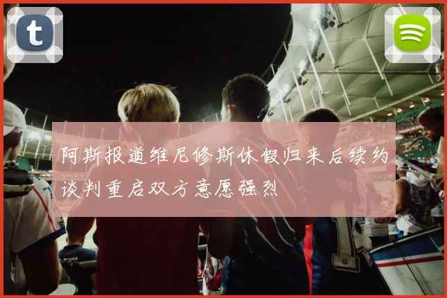 阿斯报道维尼修斯休假归来后续约谈判重启双方意愿强烈