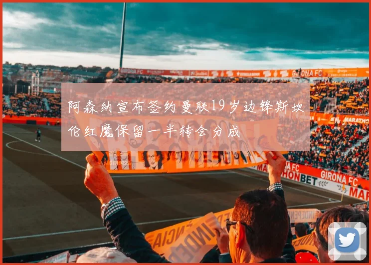 阿森纳宣布签约曼联19岁边锋斯坎伦红魔保留一半转会分成