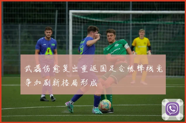 武磊伤愈复出重返国足合练锋线竞争加剧新格局形成