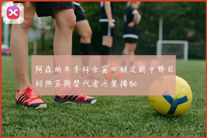 阿森纳冬季转会窗口锁定新中锋目标热苏斯替代者方案揭秘