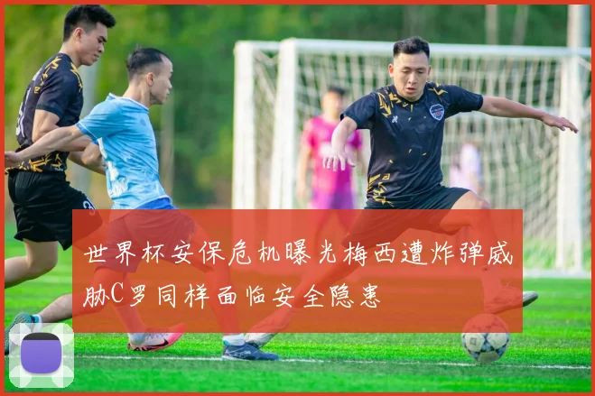 世界杯安保危机曝光梅西遭炸弹威胁C罗同样面临安全隐患