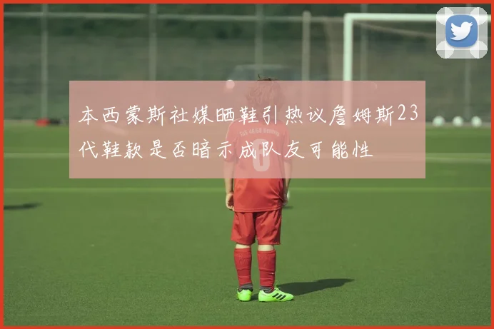 本西蒙斯社媒晒鞋引热议詹姆斯23代鞋款是否暗示成队友可能性