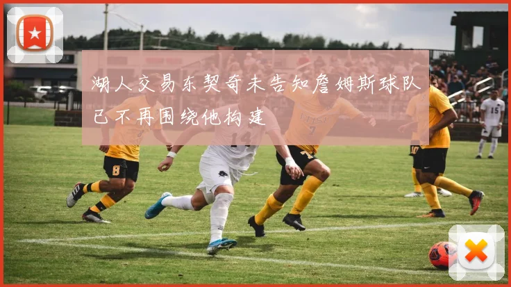 湖人交易东契奇未告知詹姆斯球队已不再围绕他构建