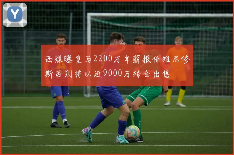 西媒曝皇马2200万年薪报价维尼修斯否则将以近9000万转会出售