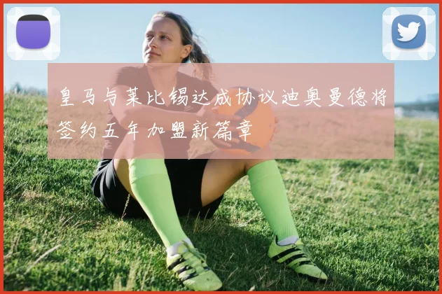 皇马与莱比锡达成协议迪奥曼德将签约五年加盟新篇章