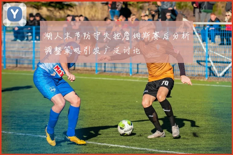 湖人末节防守失控詹姆斯赛后分析调整策略引发广泛讨论